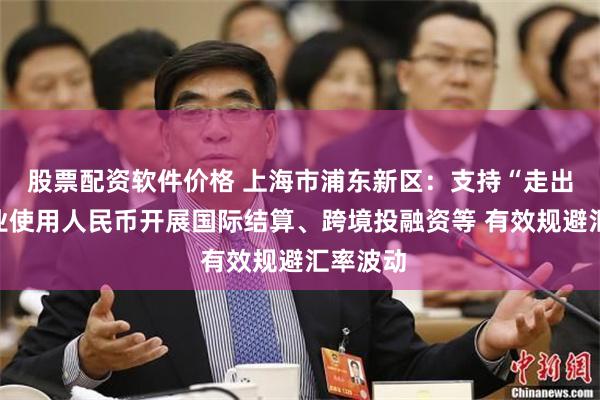 股票配资软件价格 上海市浦东新区：支持“走出去”企业使用人民币开展国际结算、跨境投融资等 有效规避汇率波动