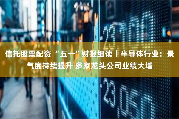 信托股票配资 “五一”财报细读丨半导体行业：景气度持续提升 多家龙头公司业绩大增
