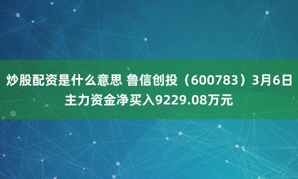 炒股配资是什么意思 鲁信创投（600783）3月6日主力资金净买入9229.08万元