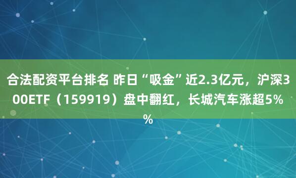 合法配资平台排名 昨日“吸金”近2.3亿元，沪深300ETF（159919）盘中翻红，长城汽车涨超5%