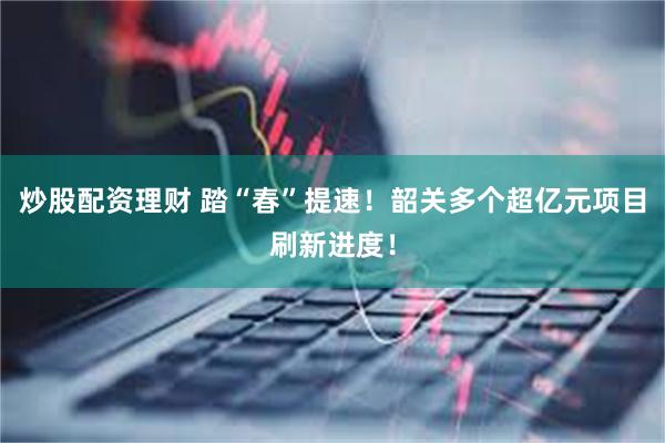 炒股配资理财 踏“春”提速！韶关多个超亿元项目刷新进度！