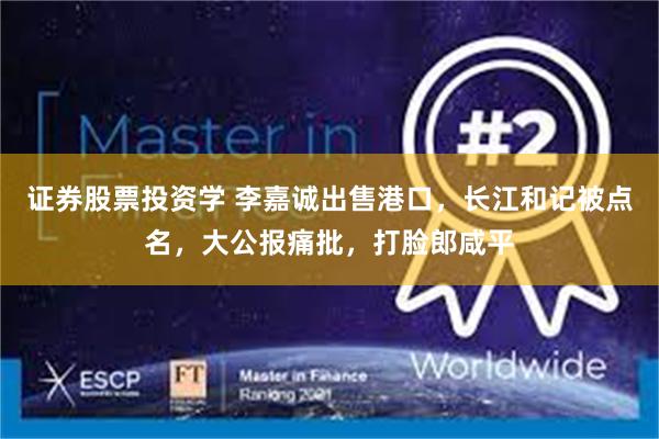 证券股票投资学 李嘉诚出售港口，长江和记被点名，大公报痛批，打脸郎咸平