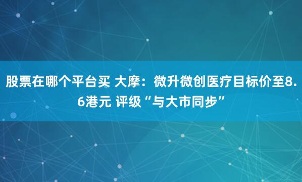 股票在哪个平台买 大摩：微升微创医疗目标价至8.6港元 评级“与大市同步”