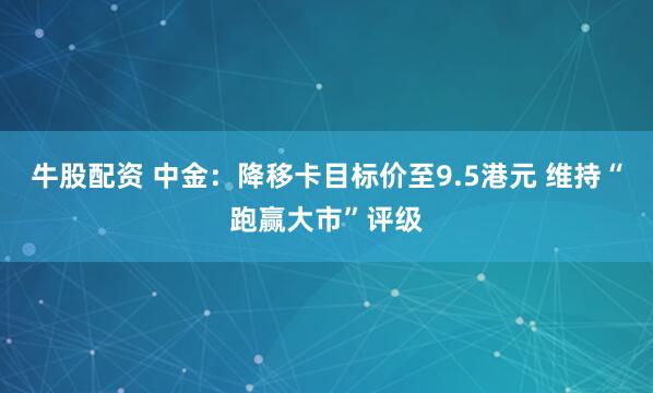 牛股配资 中金：降移卡目标价至9.5港元 维持“跑赢大市”评级