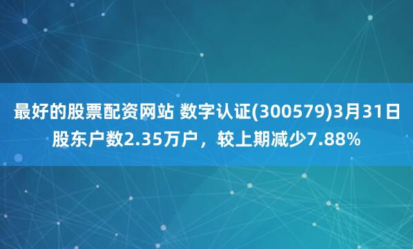 最好的股票配资网站 数字认证(300579)3月31日股东户数2.35万户，较上期减少7.88%