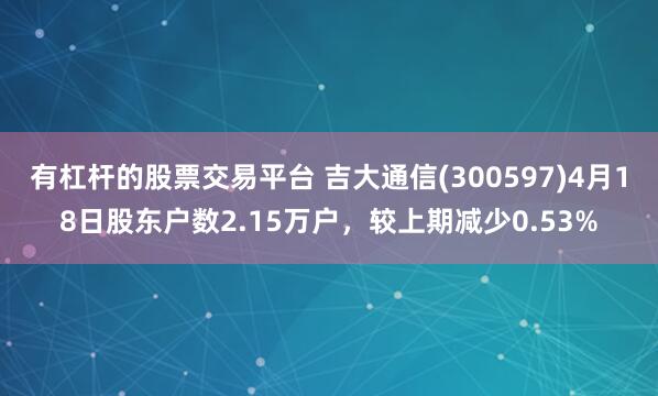 有杠杆的股票交易平台 吉大通信(300597)4月18日股东户数2.15万户，较上期减少0.53%