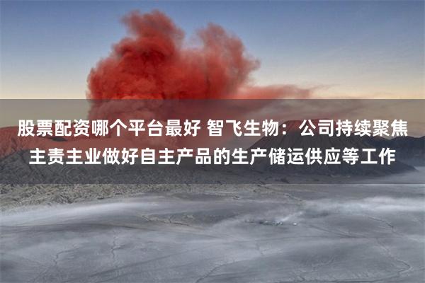 股票配资哪个平台最好 智飞生物：公司持续聚焦主责主业做好自主产品的生产储运供应等工作