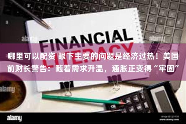 哪里可以配资 眼下主要的问题是经济过热！美国前财长警告：随着需求升温，通胀正变得“牢固”