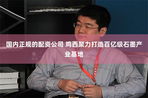 国内正规的配资公司 鸡西聚力打造百亿级石墨产业基地