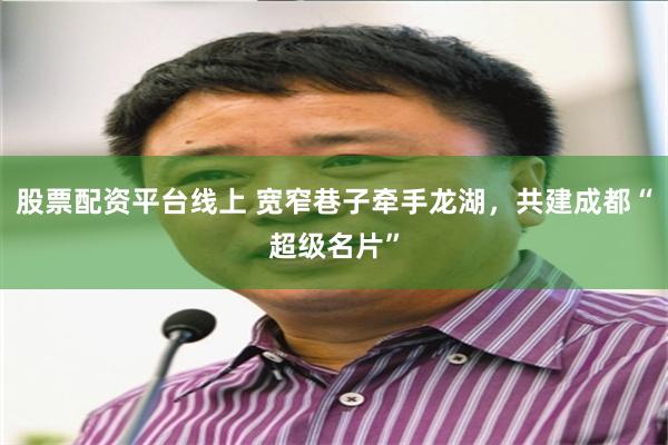 股票配资平台线上 宽窄巷子牵手龙湖，共建成都“超级名片”