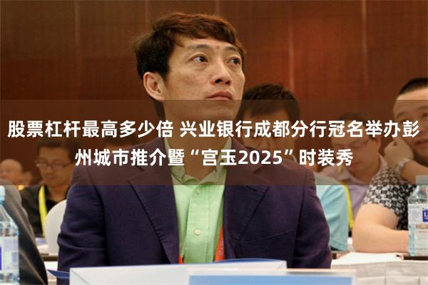 股票杠杆最高多少倍 兴业银行成都分行冠名举办彭州城市推介暨“宫玉2025”时装秀