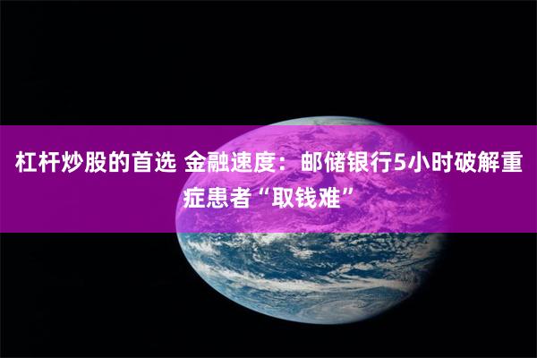 杠杆炒股的首选 金融速度：邮储银行5小时破解重症患者“取钱难”