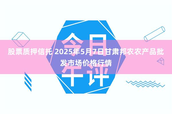 股票质押信托 2025年5月7日甘肃邦农农产品批发市场价格行情