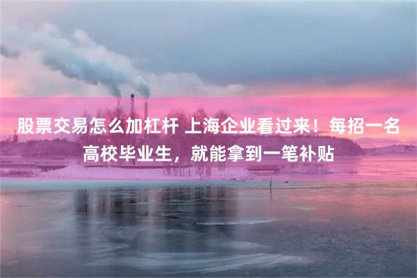 股票交易怎么加杠杆 上海企业看过来！每招一名高校毕业生，就能拿到一笔补贴