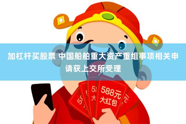 加杠杆买股票 中国船舶重大资产重组事项相关申请获上交所受理