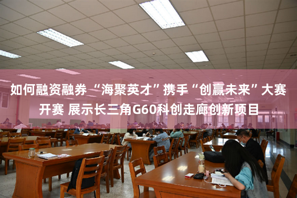 如何融资融券 “海聚英才”携手“创赢未来”大赛开赛 展示长三角G60科创走廊创新项目