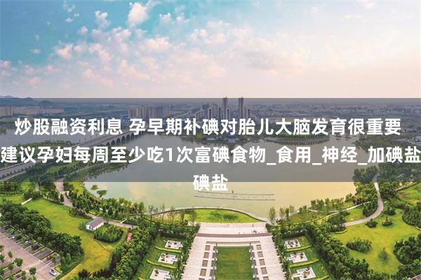 炒股融资利息 孕早期补碘对胎儿大脑发育很重要 建议孕妇每周至少吃1次富碘食物_食用_神经_加碘盐