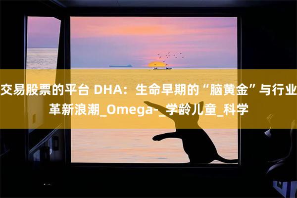 交易股票的平台 DHA：生命早期的“脑黄金”与行业革新浪潮_Omega-_学龄儿童_科学