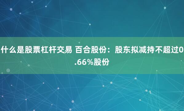 什么是股票杠杆交易 百合股份：股东拟减持不超过0.66%股份