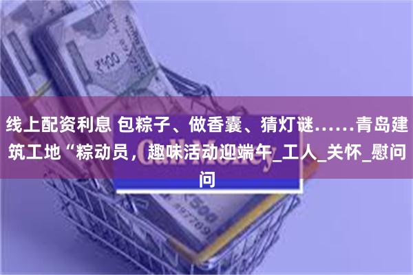 线上配资利息 包粽子、做香囊、猜灯谜……青岛建筑工地“粽动员，趣味活动迎端午_工人_关怀_慰问