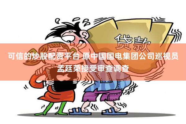 可信的炒股配资平台 原中国国电集团公司巡视员孟廷荣接受审查调查