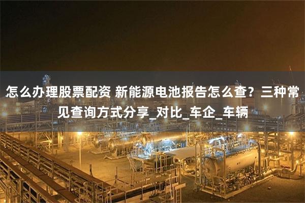 怎么办理股票配资 新能源电池报告怎么查？三种常见查询方式分享_对比_车企_车辆