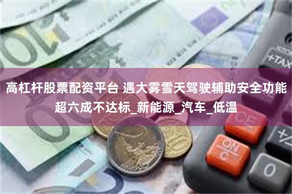 高杠杆股票配资平台 遇大雾雪天驾驶辅助安全功能超六成不达标_新能源_汽车_低温
