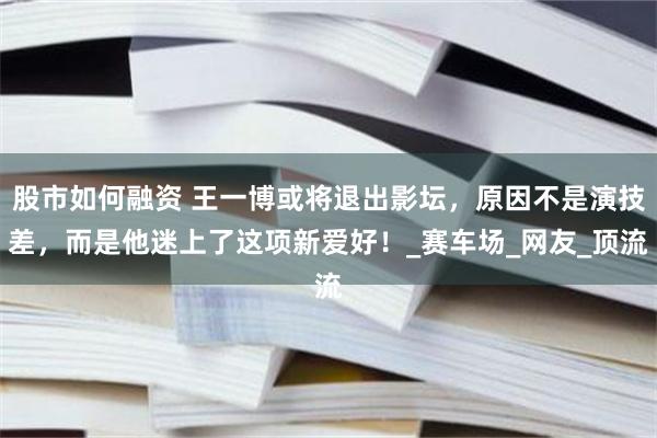 股市如何融资 王一博或将退出影坛，原因不是演技差，而是他迷上了这项新爱好！_赛车场_网友_顶流