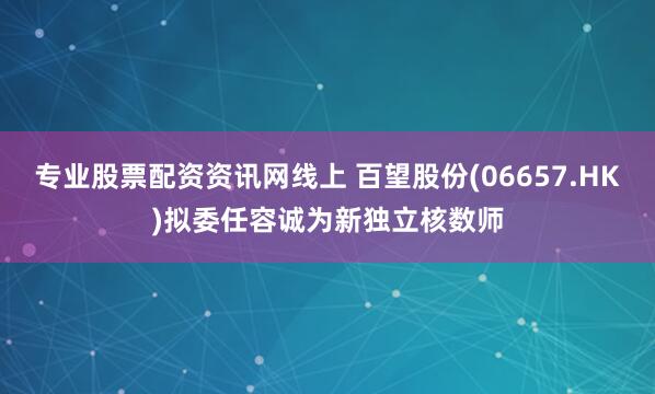 专业股票配资资讯网线上 百望股份(06657.HK)拟委任容诚为新独立核数师