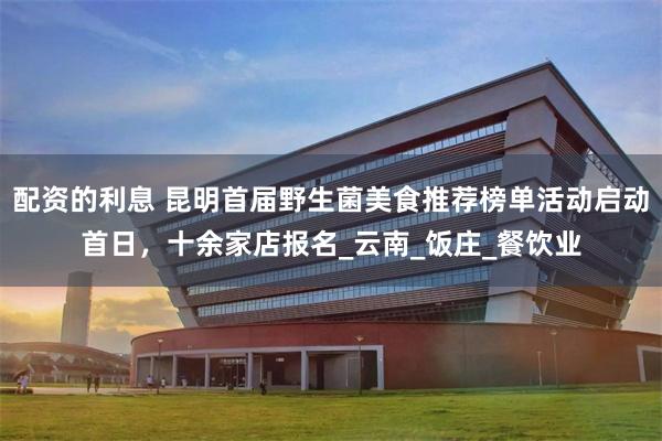 配资的利息 昆明首届野生菌美食推荐榜单活动启动首日，十余家店报名_云南_饭庄_餐饮业