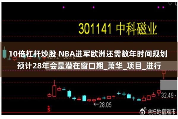 10倍杠杆炒股 NBA进军欧洲还需数年时间规划 预计28年会是潜在窗口期_萧华_项目_进行