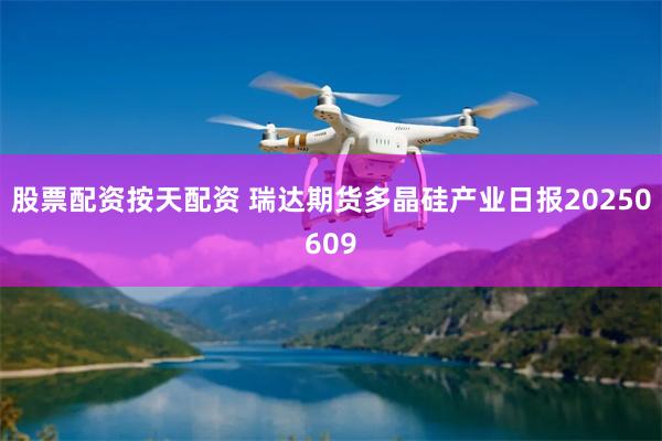 股票配资按天配资 瑞达期货多晶硅产业日报20250609