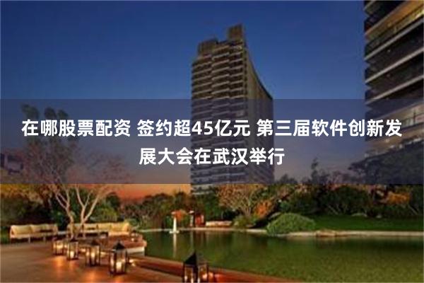 在哪股票配资 签约超45亿元 第三届软件创新发展大会在武汉举行