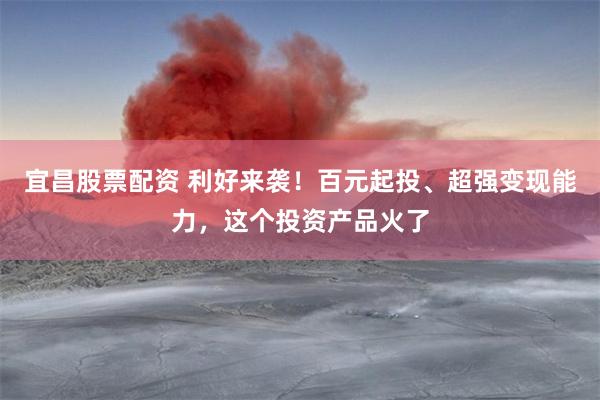 宜昌股票配资 利好来袭！百元起投、超强变现能力，这个投资产品火了