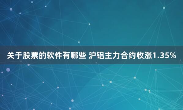 关于股票的软件有哪些 沪铝主力合约收涨1.35%