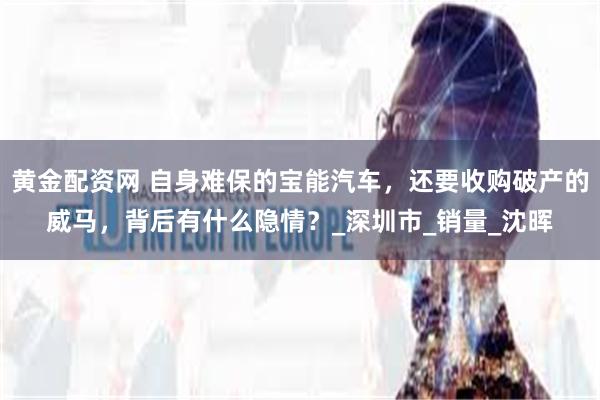 黄金配资网 自身难保的宝能汽车，还要收购破产的威马，背后有什么隐情？_深圳市_销量_沈晖