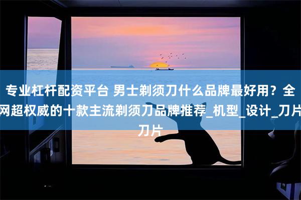 专业杠杆配资平台 男士剃须刀什么品牌最好用？全网超权威的十款主流剃须刀品牌推荐_机型_设计_刀片