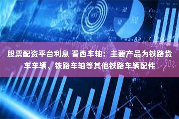 股票配资平台利息 晋西车轴：主要产品为铁路货车车辆、铁路车轴等其他铁路车辆配件