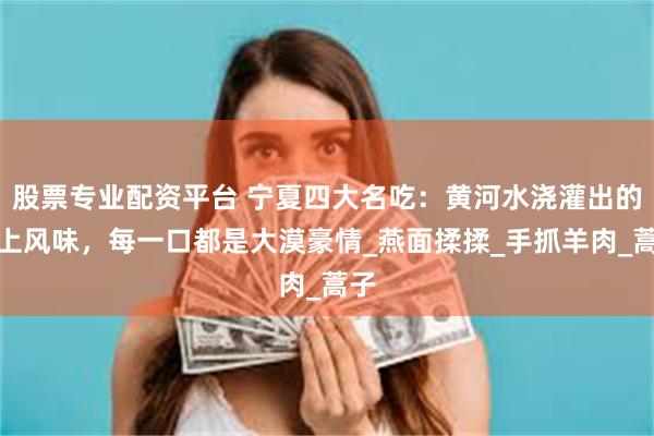 股票专业配资平台 宁夏四大名吃：黄河水浇灌出的塞上风味，每一口都是大漠豪情_燕面揉揉_手抓羊肉_蒿子