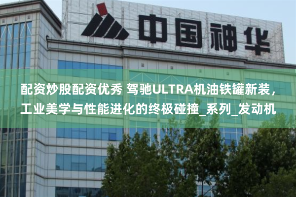 配资炒股配资优秀 驾驰ULTRA机油铁罐新装，工业美学与性能进化的终极碰撞_系列_发动机